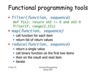 12-Dec-22 Advanced Programming
Spring 2002
Functional programming tools
 filter(function, sequence)
def f(x): return x%2 != 0 and x%3 0
filter(f, range(2,25))
 map(function, sequence)
 call function for each item
 return list of return values
 reduce(function, sequence)
 return a single value
 call binary function on the first two items
 then on the result and next item
 iterate
 