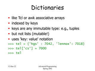 12-Dec-22 Advanced Programming
Spring 2002
Dictionaries
 like Tcl or awk associative arrays
 indexed by keys
 keys are any immutable type: e.g., tuples
 but not lists (mutable!)
 uses 'key: value' notation
>>> tel = {'hgs' : 7042, 'lennox': 7018}
>>> tel['cs'] = 7000
>>> tel
 