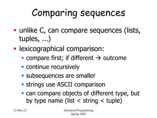 12-Dec-22 Advanced Programming
Spring 2002
Comparing sequences
 unlike C, can compare sequences (lists,
tuples, ...)
 lexicographical comparison:
 compare first; if different  outcome
 continue recursively
 subsequences are smaller
 strings use ASCII comparison
 can compare objects of different type, but
by type name (list < string < tuple)
 