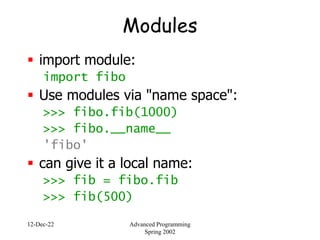12-Dec-22 Advanced Programming
Spring 2002
Modules
 import module:
import fibo
 Use modules via "name space":
>>> fibo.fib(1000)
>>> fibo.__name__
'fibo'
 can give it a local name:
>>> fib = fibo.fib
>>> fib(500)
 