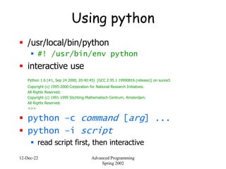 12-Dec-22 Advanced Programming
Spring 2002
Using python
 /usr/local/bin/python
 #! /usr/bin/env python
 interactive use
Python 1.6 (#1, Sep 24 2000, 20:40:45) [GCC 2.95.1 19990816 (release)] on sunos5
Copyright (c) 1995-2000 Corporation for National Research Initiatives.
All Rights Reserved.
Copyright (c) 1991-1995 Stichting Mathematisch Centrum, Amsterdam.
All Rights Reserved.
>>>
 python –c command [arg] ...
 python –i script
 read script first, then interactive
 