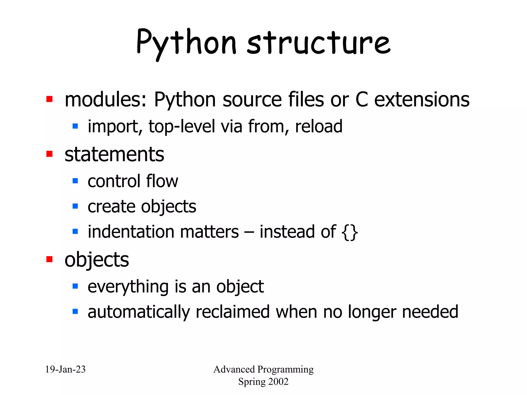 19-Jan-23 Advanced Programming
Spring 2002
Python structure
 modules: Python source files or C extensions
 import, top-level via from, reload
 statements
 control flow
 create objects
 indentation matters – instead of {}
 objects
 everything is an object
 automatically reclaimed when no longer needed
 