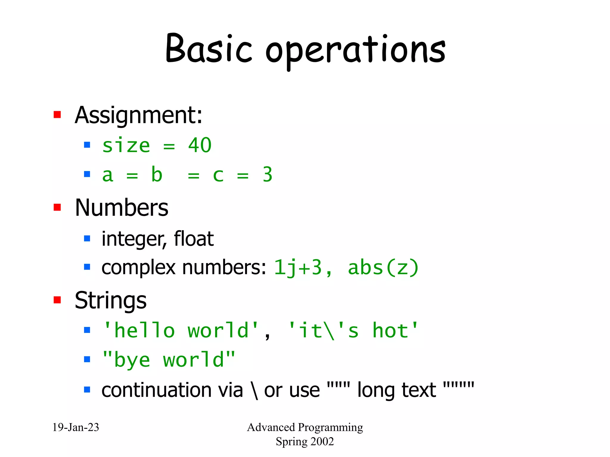 19-Jan-23 Advanced Programming
Spring 2002
Basic operations
 Assignment:
 size = 40
 a = b = c = 3
 Numbers
 integer, float
 complex numbers: 1j+3, abs(z)
 Strings
 'hello world', 'it's hot'
 "bye world"
 continuation via  or use """ long text """"
 