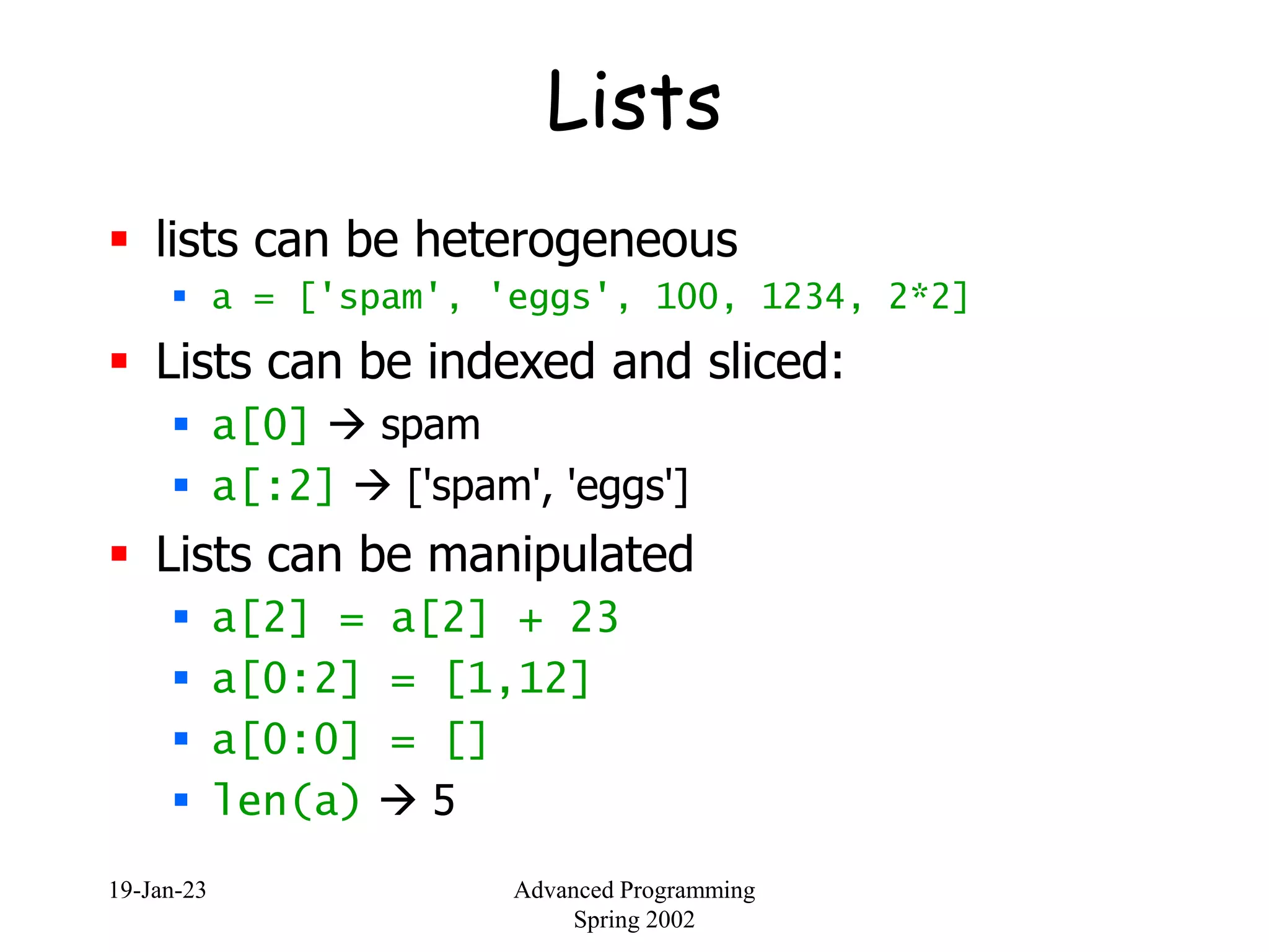 19-Jan-23 Advanced Programming
Spring 2002
Lists
 lists can be heterogeneous
 a = ['spam', 'eggs', 100, 1234, 2*2]
 Lists can be indexed and sliced:
 a[0]  spam
 a[:2]  ['spam', 'eggs']
 Lists can be manipulated
 a[2] = a[2] + 23
 a[0:2] = [1,12]
 a[0:0] = []
 len(a)  5
 