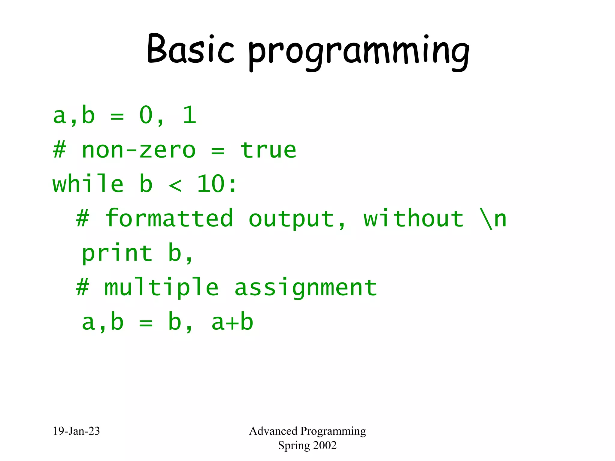 19-Jan-23 Advanced Programming
Spring 2002
Basic programming
a,b = 0, 1
# non-zero = true
while b < 10:
# formatted output, without n
print b,
# multiple assignment
a,b = b, a+b
 