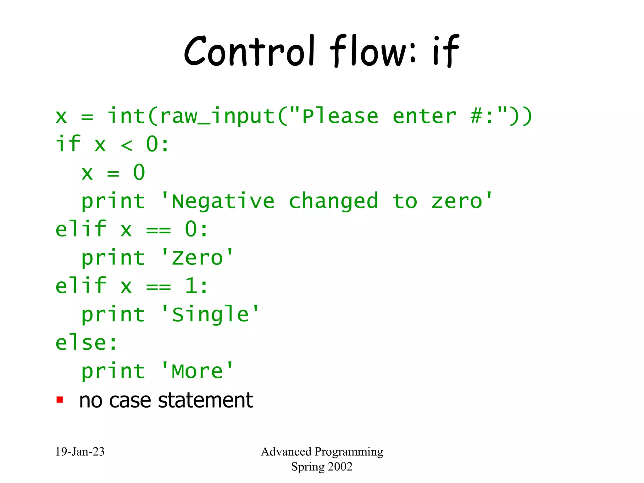 19-Jan-23 Advanced Programming
Spring 2002
Control flow: if
x = int(raw_input("Please enter #:"))
if x < 0:
x = 0
print 'Negative changed to zero'
elif x == 0:
print 'Zero'
elif x == 1:
print 'Single'
else:
print 'More'
 no case statement
 