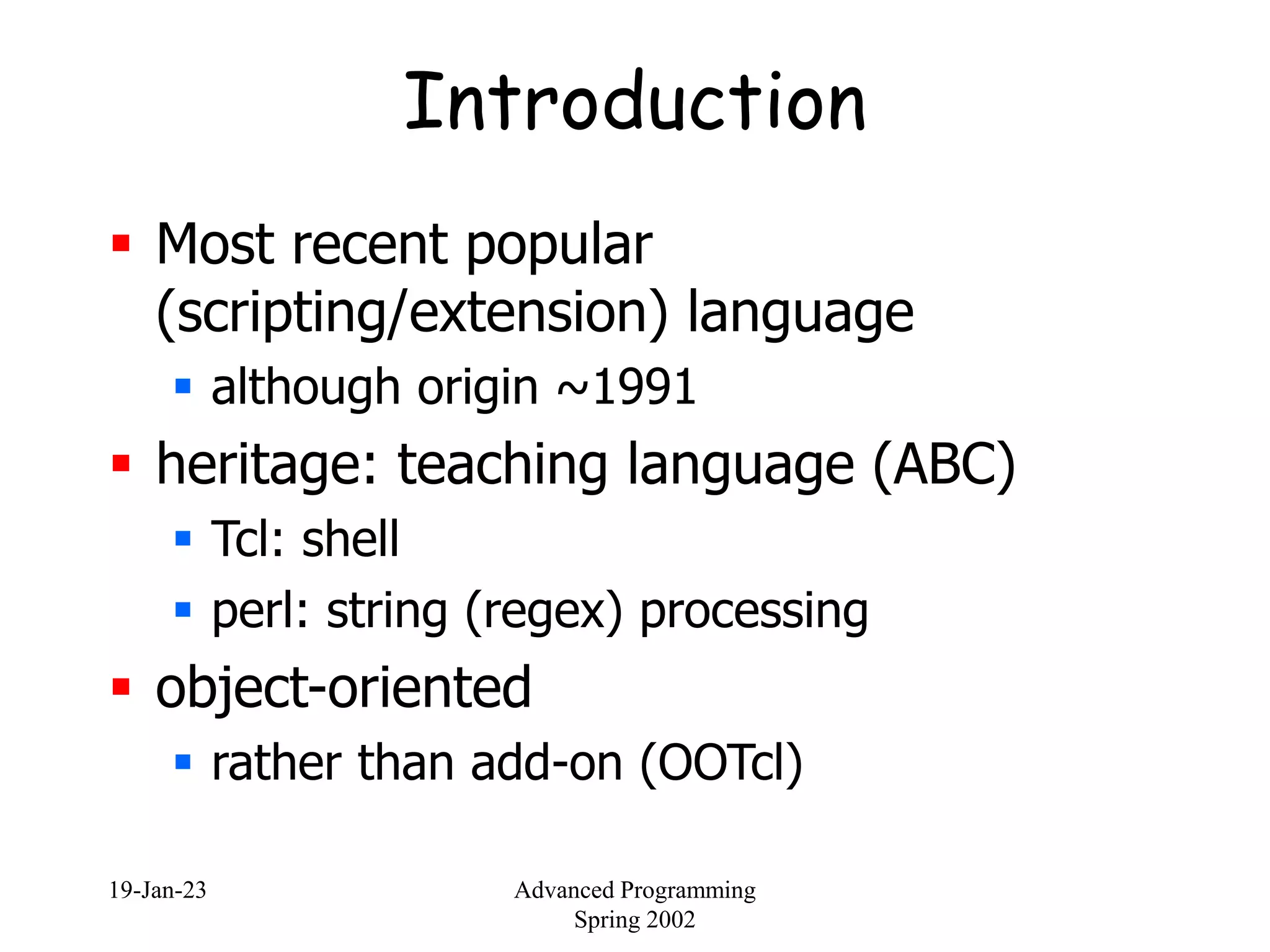 19-Jan-23 Advanced Programming
Spring 2002
Introduction
 Most recent popular
(scripting/extension) language
 although origin ~1991
 heritage: teaching language (ABC)
 Tcl: shell
 perl: string (regex) processing
 object-oriented
 rather than add-on (OOTcl)
 