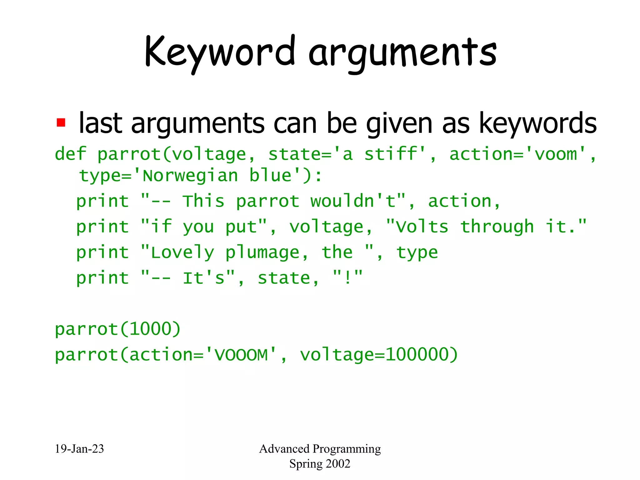 19-Jan-23 Advanced Programming
Spring 2002
Keyword arguments
 last arguments can be given as keywords
def parrot(voltage, state='a stiff', action='voom',
type='Norwegian blue'):
print "-- This parrot wouldn't", action,
print "if you put", voltage, "Volts through it."
print "Lovely plumage, the ", type
print "-- It's", state, "!"
parrot(1000)
parrot(action='VOOOM', voltage=100000)
 