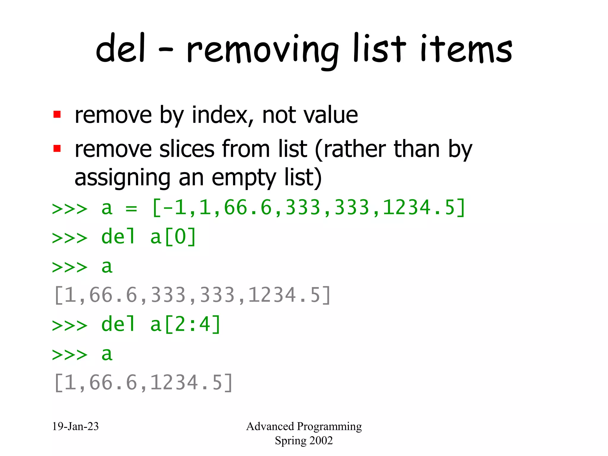 19-Jan-23 Advanced Programming
Spring 2002
del – removing list items
 remove by index, not value
 remove slices from list (rather than by
assigning an empty list)
>>> a = [-1,1,66.6,333,333,1234.5]
>>> del a[0]
>>> a
[1,66.6,333,333,1234.5]
>>> del a[2:4]
>>> a
[1,66.6,1234.5]
 