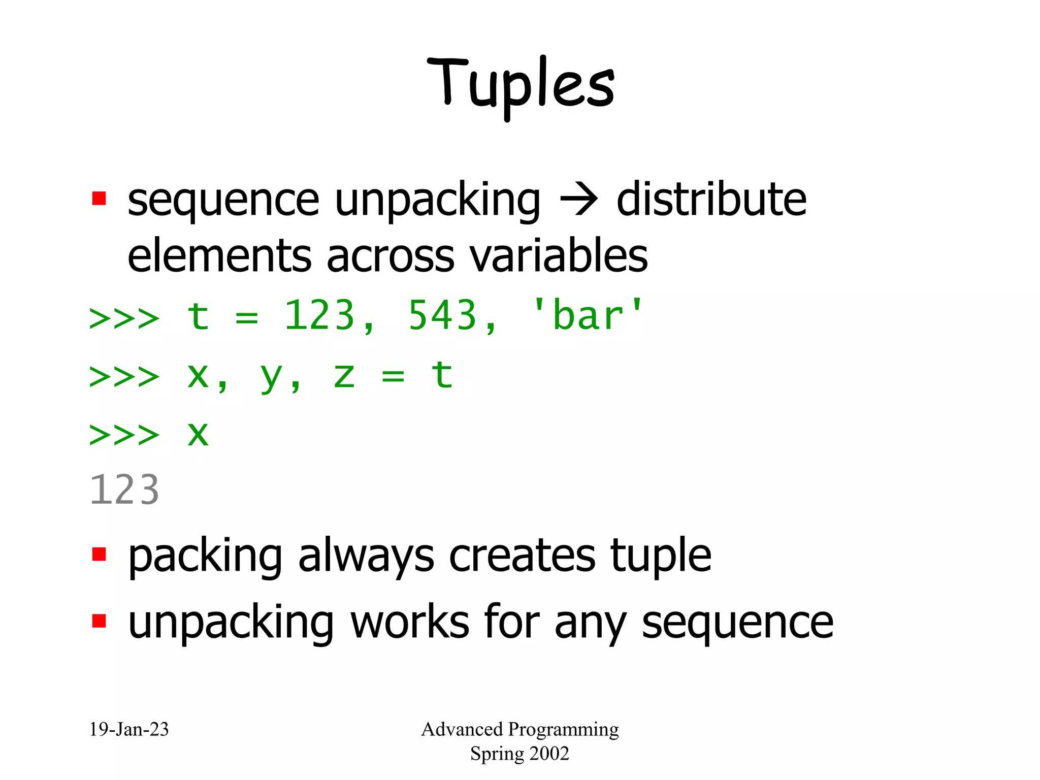 19-Jan-23 Advanced Programming
Spring 2002
Tuples
 sequence unpacking  distribute
elements across variables
>>> t = 123, 543, 'bar'
>>> x, y, z = t
>>> x
123
 packing always creates tuple
 unpacking works for any sequence
 