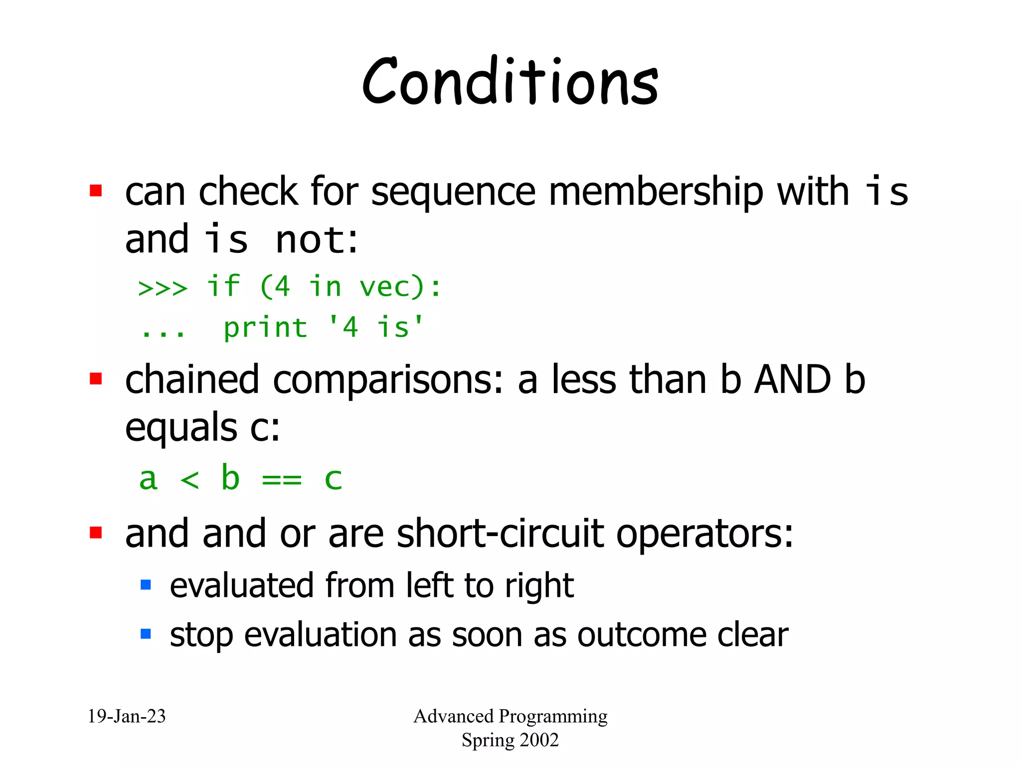 19-Jan-23 Advanced Programming
Spring 2002
Conditions
 can check for sequence membership with is
and is not:
>>> if (4 in vec):
... print '4 is'
 chained comparisons: a less than b AND b
equals c:
a < b == c
 and and or are short-circuit operators:
 evaluated from left to right
 stop evaluation as soon as outcome clear
 