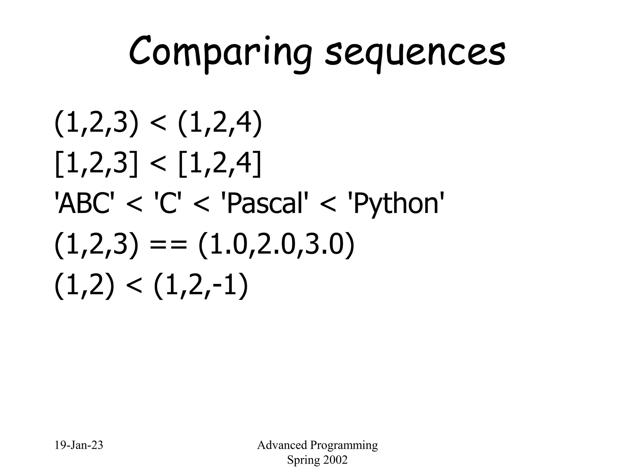 19-Jan-23 Advanced Programming
Spring 2002
Comparing sequences
(1,2,3) < (1,2,4)
[1,2,3] < [1,2,4]
'ABC' < 'C' < 'Pascal' < 'Python'
(1,2,3) == (1.0,2.0,3.0)
(1,2) < (1,2,-1)
 