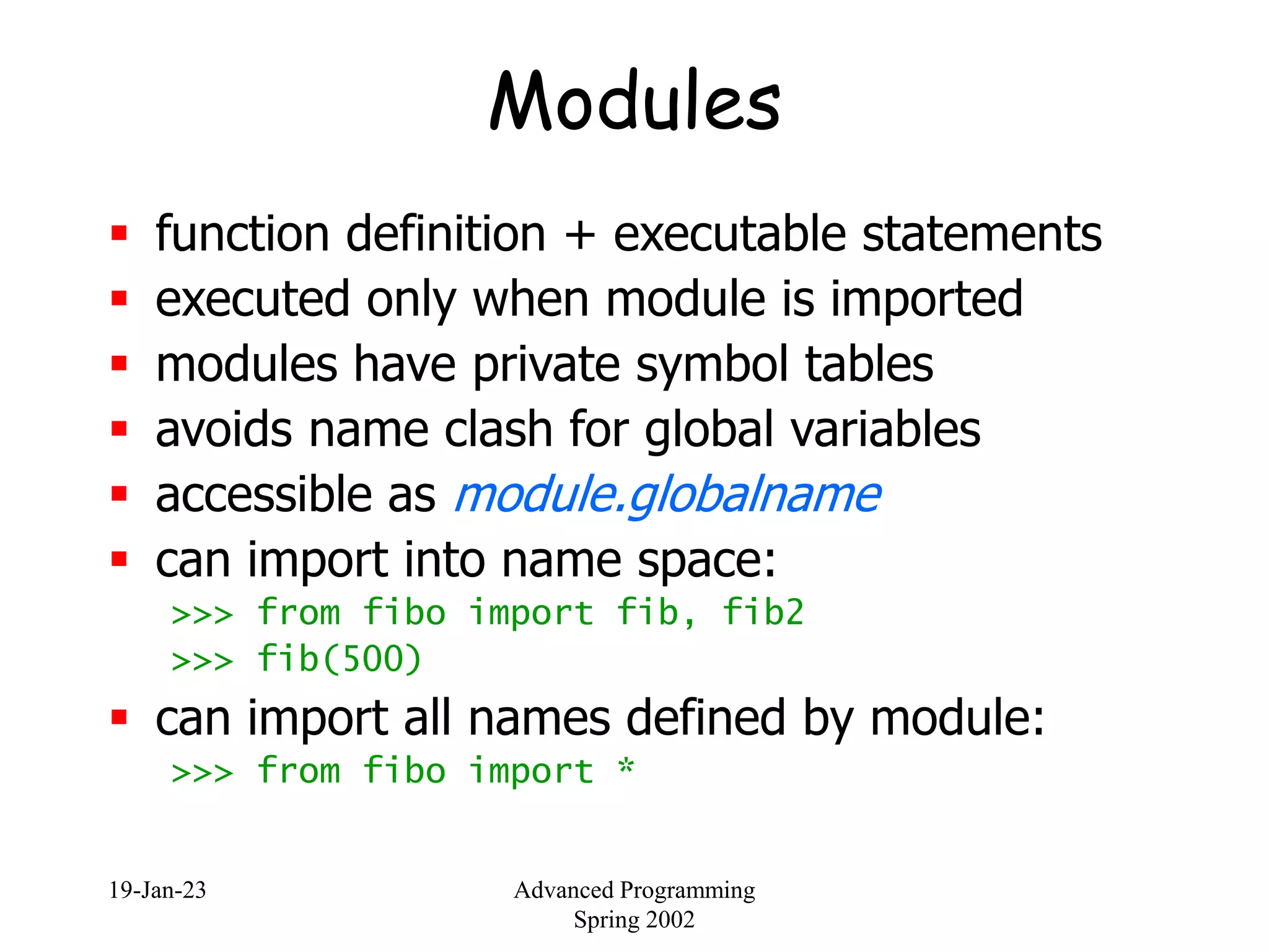 19-Jan-23 Advanced Programming
Spring 2002
Modules
 function definition + executable statements
 executed only when module is imported
 modules have private symbol tables
 avoids name clash for global variables
 accessible as module.globalname
 can import into name space:
>>> from fibo import fib, fib2
>>> fib(500)
 can import all names defined by module:
>>> from fibo import *
 