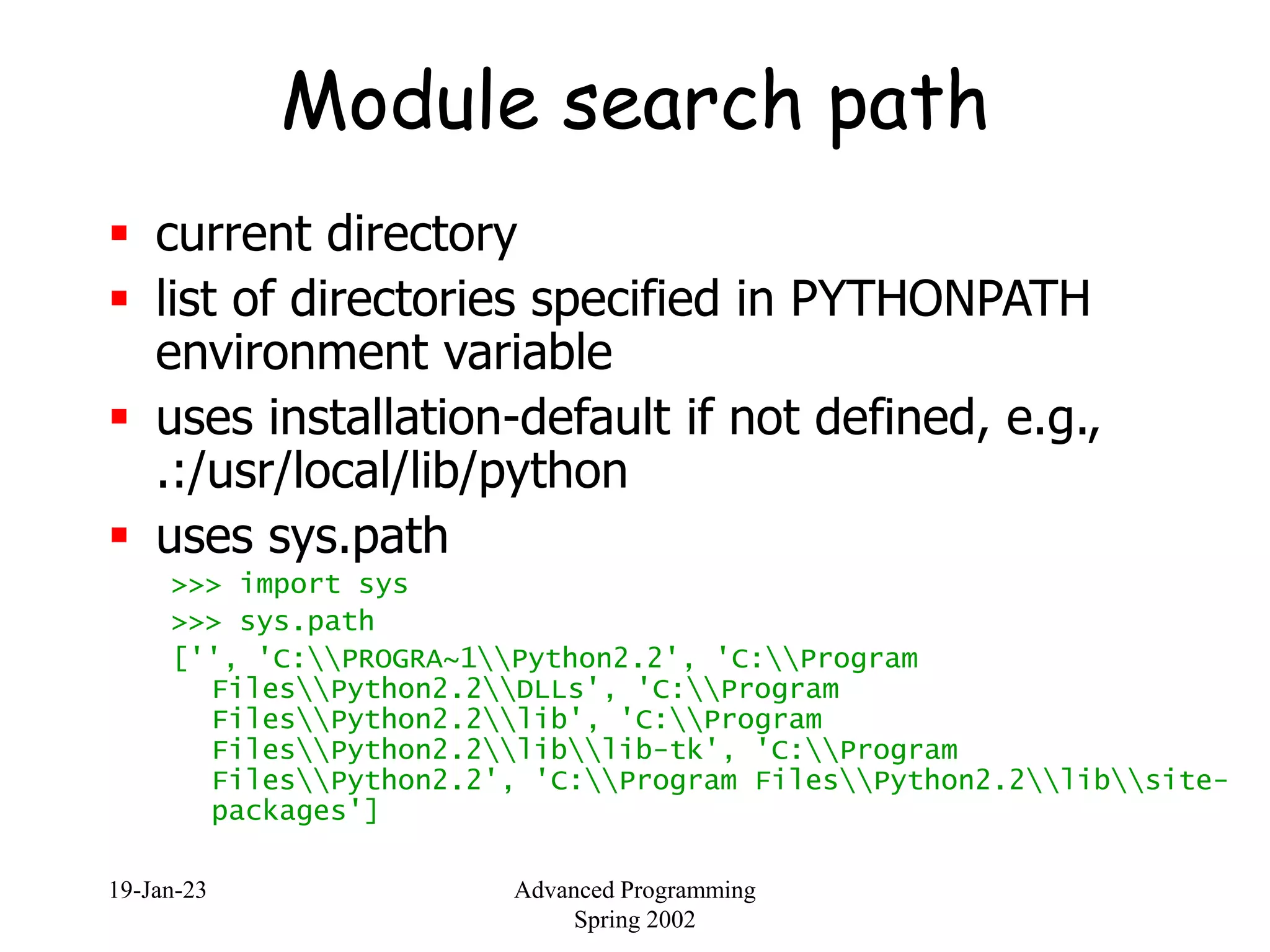 19-Jan-23 Advanced Programming
Spring 2002
Module search path
 current directory
 list of directories specified in PYTHONPATH
environment variable
 uses installation-default if not defined, e.g.,
.:/usr/local/lib/python
 uses sys.path
>>> import sys
>>> sys.path
['', 'C:PROGRA~1Python2.2', 'C:Program
FilesPython2.2DLLs', 'C:Program
FilesPython2.2lib', 'C:Program
FilesPython2.2liblib-tk', 'C:Program
FilesPython2.2', 'C:Program FilesPython2.2libsite-
packages']
 