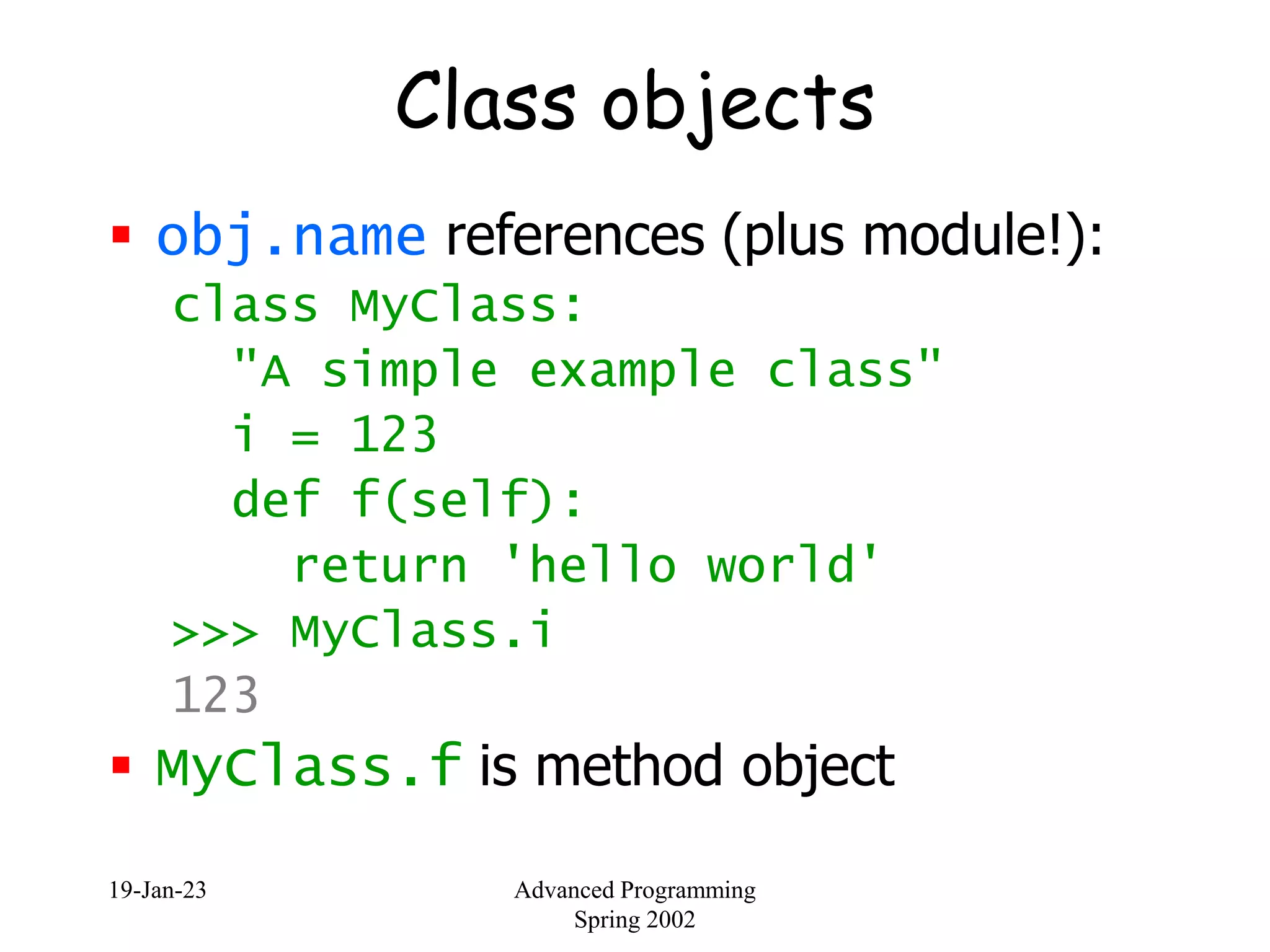 19-Jan-23 Advanced Programming
Spring 2002
Class objects
 obj.name references (plus module!):
class MyClass:
"A simple example class"
i = 123
def f(self):
return 'hello world'
>>> MyClass.i
123
 MyClass.f is method object
 