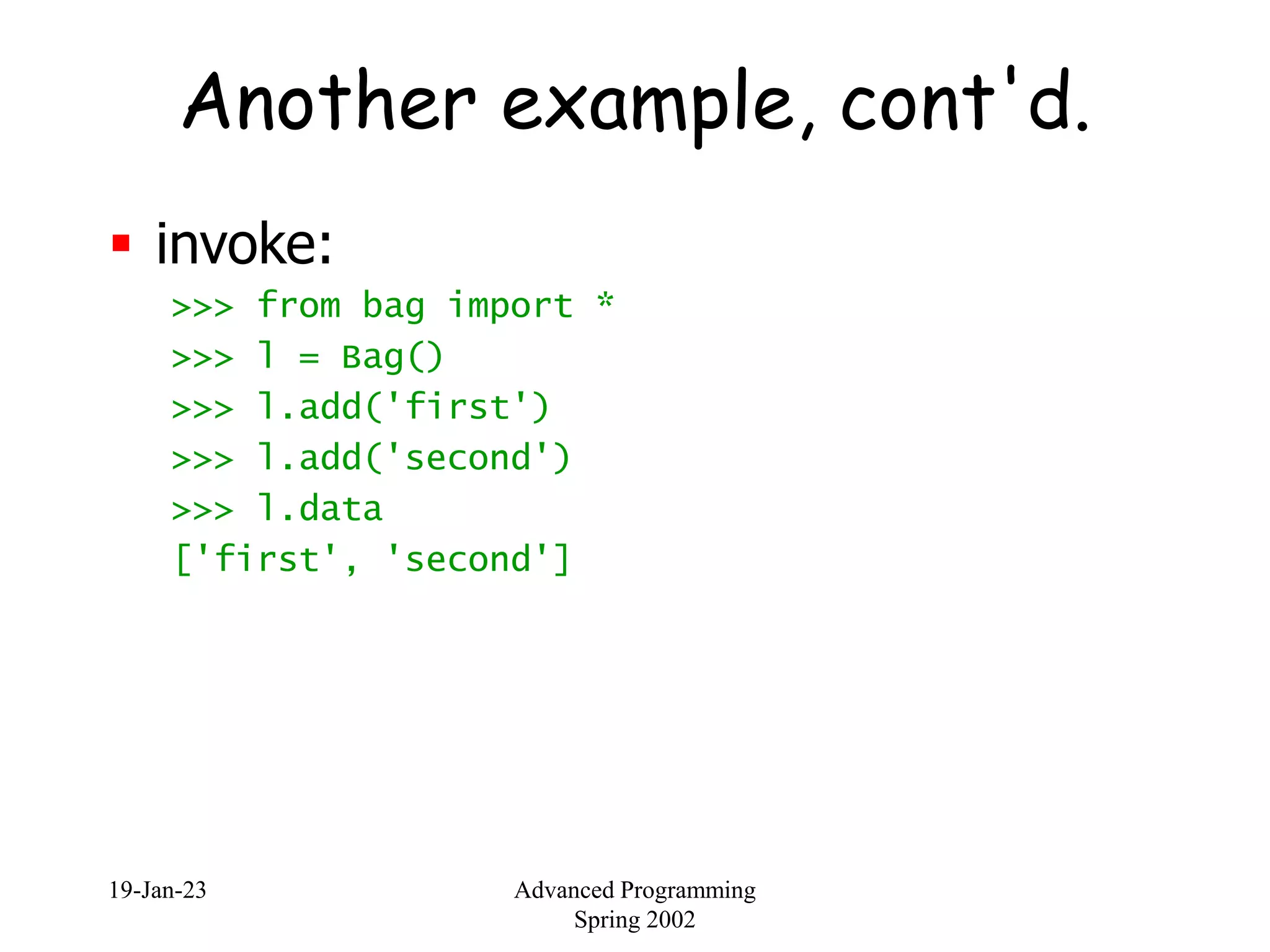 19-Jan-23 Advanced Programming
Spring 2002
Another example, cont'd.
 invoke:
>>> from bag import *
>>> l = Bag()
>>> l.add('first')
>>> l.add('second')
>>> l.data
['first', 'second']
 