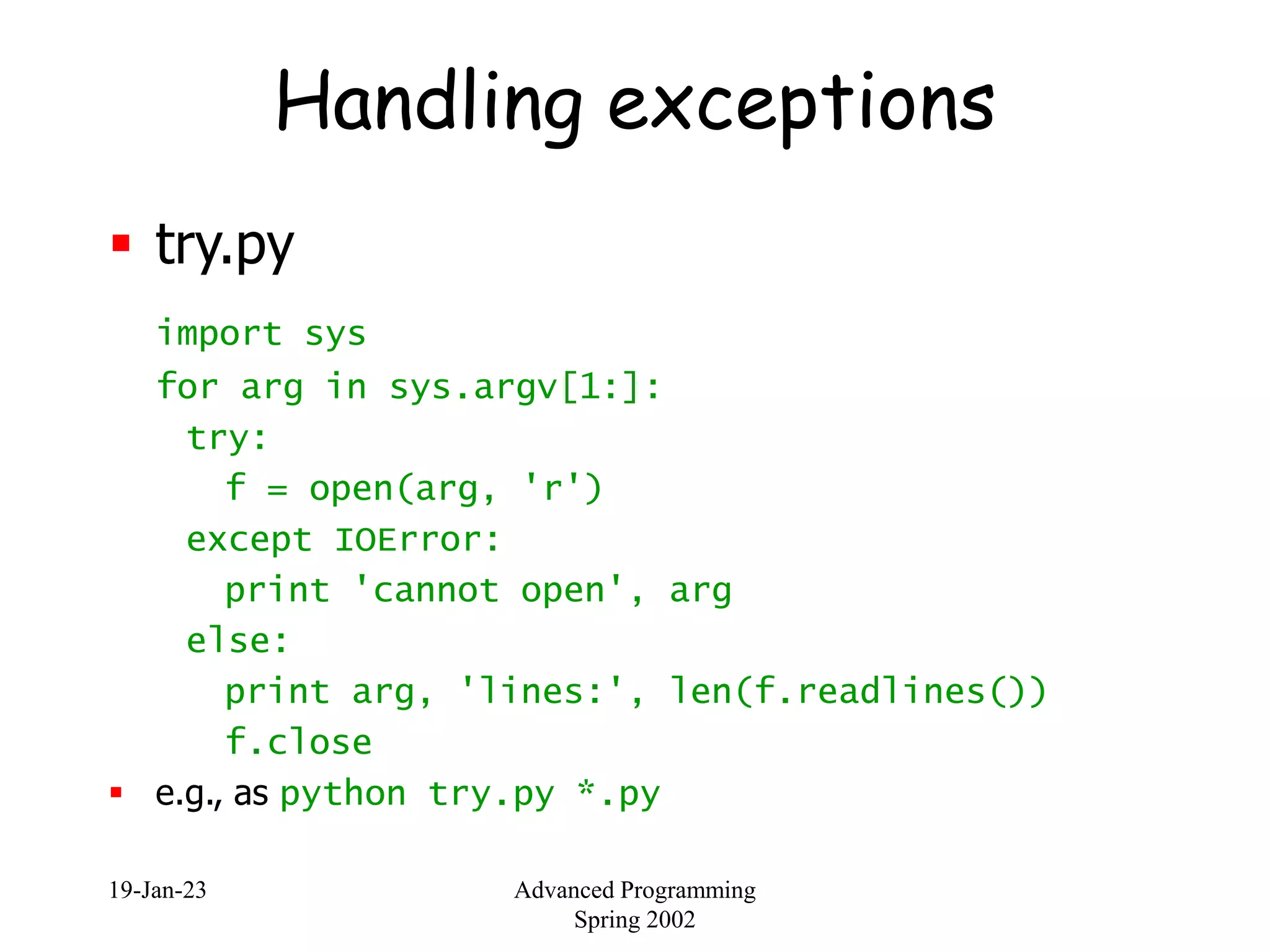 19-Jan-23 Advanced Programming
Spring 2002
Handling exceptions
 try.py
import sys
for arg in sys.argv[1:]:
try:
f = open(arg, 'r')
except IOError:
print 'cannot open', arg
else:
print arg, 'lines:', len(f.readlines())
f.close
 e.g., as python try.py *.py
 