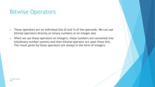 Bitwise Operators
© Safdar Sardar
Khan
▶ These operators act on individual bits (0 and 1) of the operands. We can use
bitwise operators directly on binary numbers or on integer also
▶ When we use these operators on integers, these numbers are converted into
bits(binary number system) and then bitwise operator act upon those bits.
The result given by these operators are always in the form of integers.
 
