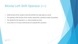 Bitwise Left Shift Operator (<<)
© Safdar Sardar
Khan
▶ Shifts the bits of the number to the left and fills 0 on voids right as a result
▶ This operator shifts the bits of the number toward left a specified number of positions.
▶ The Symbol for this operator is <<, read as double less than
▶ If we write x<<n it means shift the bits of x towards left n positions
 