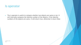 Is operator
© Safdar Sardar
Khan
▶ The is operator is useful to compare whether two objects are same or not. It
will internally compares the identity number of the objects. If the identity
numbers of the objects are same, it will return true, otherwise it return false
 