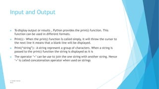 Input and Output
© Safdar Sardar
Khan
▶ To display output or results , Python provides the print() function. This
function can be used in different formats.
▶ Print():- When the print() function Is called simply, it will throw the cursor to
the next line it means that a blank line will be displayed.
▶ Print(“string”):- A string represent a group of characters. When a string is
passed to the print() function the string is displayed as it is
▶ The operator ‘+’ can be use to join the one string with another string. Hence
‘+’ is called concatenation operator when used on strings
 