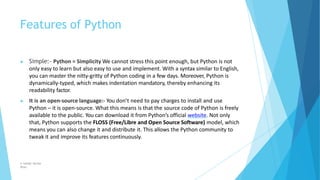 Features of Python
© Safdar Sardar
Khan
▶ Simple:- Python = Simplicity We cannot stress this point enough, but Python is not
only easy to learn but also easy to use and implement. With a syntax similar to English,
you can master the nitty-gritty of Python coding in a few days. Moreover, Python is
dynamically-typed, which makes indentation mandatory, thereby enhancing its
readability factor.
▶ It is an open-source language:- You don’t need to pay charges to install and use
Python – it is open-source. What this means is that the source code of Python is freely
available to the public. You can download it from Python’s official website. Not only
that, Python supports the FLOSS (Free/Libre and Open Source Software) model, which
means you can also change it and distribute it. This allows the Python community to
tweak it and improve its features continuously.
 