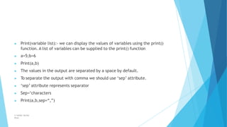 ▶ Print(variable list):- we can display the values of variables using the print()
function. A list of variables can be supplied to the print() function
▶ a=5;b=6
▶ Print(a,b)
▶ The values in the output are separated by a space by default.
▶ To separate the output with comma we should use ‘sep’ attribute.
▶ ‘sep’ attribute represents separator
▶ Sep=‘characters
▶ Print(a,b,sep=“,”)
© Safdar Sardar
Khan
 