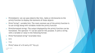 ▶ Print(object): we can pass objects like lists, tiples or dictionaries to the
print() function to display the elements of those objects
▶ Print(“string”, variable list): The most common use of the print() function is
to use strings along with variables inside the print() function
▶ Print(formatted string): The output displayed by the print() function can be
formatted. The operator ‘%’ can be used for this purpose. It joins a string
with a variable or value in the following format:
▶ Print(“formatted string” %(variable list))
▶ X=5
▶ Y=6
▶ Print(“value of x=%i and y=%i” %(x,y))
© Safdar Sardar
Khan
 