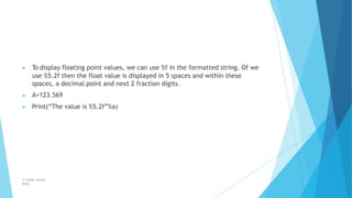 ▶ To display floating point values, we can use %f in the formatted string. Of we
use %5.2f then the float value is displayed in 5 spaces and within these
spaces, a decimal point and next 2 fraction digits.
▶ A=123.569
▶ Print(“The value is %5.2f”%a)
© Safdar Sardar
Khan
 