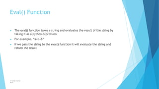 Eval() Function
© Safdar Sardar
Khan
▶ The eval() function takes a string and evaluates the result of the string by
taking it as a python expression
▶ For example. “a+b+6”
▶ If we pass the string to the eval() function it will evaluate the string and
return the result
 