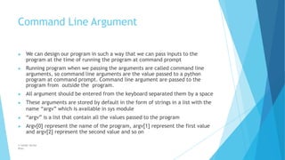 Command Line Argument
© Safdar Sardar
Khan
▶ We can design our program in such a way that we can pass inputs to the
program at the time of running the program at command prompt
▶ Running program when we passing the arguments are called command line
arguments, so command line arguments are the value passed to a python
program at command prompt. Command line argument are passed to the
program from outside the program.
▶ All argument should be entered from the keyboard separated them by a space
▶ These arguments are stored by default in the form of strings in a list with the
name “argv” which is available in sys module
▶ “argv” is a list that contain all the values passed to the program
▶ Argv[0] represent the name of the program, argv[1] represent the first value
and argv[2] represent the second value and so on
 