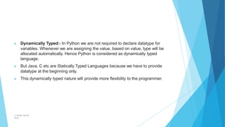 ▶ Dynamically Typed:- In Python we are not required to declare datatype for
variables. Whenever we are assigning the value, based on value, type will be
allocated automatically. Hence Python is considered as dynamically typed
language.
▶ But Java, C etc are Statically Typed Languages because we have to provide
datatype at the beginning only.
▶ This dynamically typed nature will provide more flexibility to the programmer.
© Safdar Sardar
Khan
 