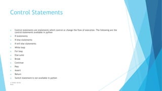 Control Statements
© Safdar Sardar
Khan
▶ Control statements are statements which control or change the flow of execution. The following are the
control statements available in python
▶ If statements
▶ If else statements
▶ If elif else statements
▶ While loop
▶ For loop
▶ Else suite
▶ Break
▶ Continue
▶ Pass
▶ Assert
▶ Return
▶ Switch statement is not available in python
 