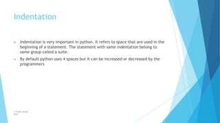 Indentation
© Safdar Sardar
Khan
▶ Indentation is very important in python. It refers to space that are used in the
beginning of a statement. The statement with same indentation belong to
same group called a suite.
▶ By default python uses 4 spaces but it can be increased or decreased by the
programmers
 