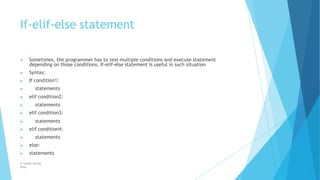 If-elif-else statement
© Safdar Sardar
Khan
▶ Sometimes, the programmer has to test multiple conditions and execute statement
depending on those conditions. If-elif-else statement is useful in such situation
▶ Syntax:
▶ If condition1:
▶ statements
▶ elif condition2:
▶ statements
▶ elif condition3:
▶ statements
▶ elif condition4:
▶ statements
▶ else:
▶ statements
 