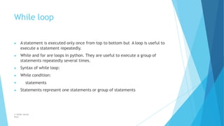 While loop
© Safdar Sardar
Khan
▶ A statement is executed only once from top to bottom but A loop is useful to
execute a statement repeatedly.
▶ While and for are loops in python. They are useful to execute a group of
statements repeatedly several times.
▶ Syntax of while loop:
▶ While condition:
▶ statements
▶ Statements represent one statements or group of statements
 