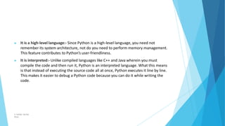 ▶ It is a high-level language:- Since Python is a high-level language, you need not
remember its system architecture, not do you need to perform memory management.
This feature contributes to Python’s user-friendliness.
▶ It is interpreted:- Unlike compiled languages like C++ and Java wherein you must
compile the code and then run it, Python is an interpreted language. What this means
is that instead of executing the source code all at once, Python executes it line by line.
This makes it easier to debug a Python code because you can do it while writing the
code.
© Safdar Sardar
Khan
 