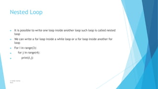 Nested Loop
© Safdar Sardar
Khan
▶ It is possible to write one loop inside another loop such loop is called nested
loop
▶ We can write a for loop inside a while loop or a for loop inside another for
loop
▶ For I in range(3):
▶ for j in range(4):
print(I,j)
▶
 