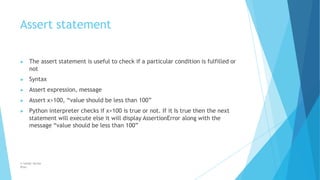 Assert statement
© Safdar Sardar
Khan
▶ The assert statement is useful to check if a particular condition is fulfilled or
not
▶ Syntax
▶ Assert expression, message
▶ Assert x>100, “value should be less than 100”
▶ Python interpreter checks if x>100 is true or not. If it Is true then the next
statement will execute else it will display AssertionError along with the
message “value should be less than 100”
 