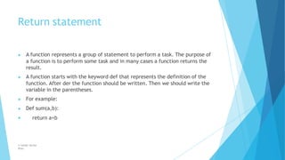 Return statement
© Safdar Sardar
Khan
▶ A function represents a group of statement to perform a task. The purpose of
a function is to perform some task and in many cases a function returns the
result.
▶ A function starts with the keyword def that represents the definition of the
function. After der the function should be written. Then we should write the
variable in the parentheses.
▶ For example:
▶ Def sum(a,b):
▶ return a+b
 