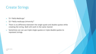 Create Strings
© Safdar Sardar
Khan
▶ S1=‘Hello Medicaps’
▶ S2=“Hello medicaps University”
▶ There is no difference between the single quote and double quotes while
creating the string. Both will work in the same manner
▶ Sometimes we can use triple single quotes or triple double quotes to
represent strings.
 