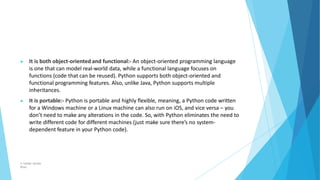 ▶ It is both object-oriented and functional:- An object-oriented programming language
is one that can model real-world data, while a functional language focuses on
functions (code that can be reused). Python supports both object-oriented and
functional programming features. Also, unlike Java, Python supports multiple
inheritances.
▶ It is portable:- Python is portable and highly flexible, meaning, a Python code written
for a Windows machine or a Linux machine can also run on iOS, and vice versa – you
don’t need to make any alterations in the code. So, with Python eliminates the need to
write different code for different machines (just make sure there’s no system-
dependent feature in your Python code).
© Safdar Sardar
Khan
 
