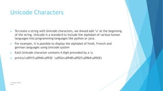 Unicode Characters
© Safdar Sardar
Khan
▶ To create a string with Unicode characters, we should add ‘u’ at the beginning
of the string. Unicode is a standard to include the alphabet of various human
languages into programming languages like python or java.
▶ For example, it is possible to display the alphabet of hindi, French and
german languages using Unicode system
▶ Each Unicode character contains 4 digit preceded by a u
▶ print(u'u0915u094bu0930 u092au0948u0925u0964u0928')
 