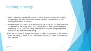 Indexing in strings
© Safdar Sardar
Khan
▶ Index represents the position number. Index is written using square braces[].
By specifying the position number through an index, we can refer to the
individual elements of a string.
▶ For example str[0] refers to the elements of the string and str[1] refers to the
2nd element of the string. Thus, str[i[ can be used to refer to ith element of
the string. So i is called the string index because it is specifying the position
number of the element in the string
▶ When we use index as a negative number it refers to elements in the reverse
order. Thus str[-1] refers to the last element and str[-2] refers to the second
last element
 