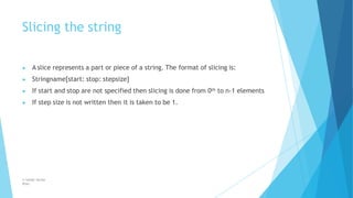 Slicing the string
© Safdar Sardar
Khan
▶ A slice represents a part or piece of a string. The format of slicing is:
▶ Stringname[start: stop: stepsize]
▶ If start and stop are not specified then slicing is done from 0th to n-1 elements
▶ If step size is not written then it is taken to be 1.
 