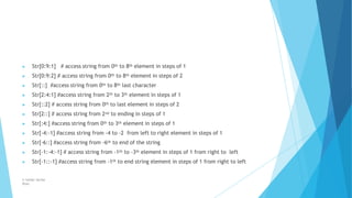 ▶ Str[0:9:1] # access string from 0th to 8th element in steps of 1
▶ Str[0:9:2] # access string from 0th to 8th element in steps of 2
▶ Str[::] #access string from 0th to 8th last character
▶ Str[2:4:1] #access string from 2th to 3th element in steps of 1
▶ Str[::2] # access string from 0th to last element in steps of 2
▶ Str[2::] # access string from 2nd to ending in steps of 1
▶ Str[:4:] #access string from 0th to 3th element in steps of 1
▶ Str[-4:-1] #access string from -4 to -2 from left to right element in steps of 1
▶ Str[-6::] #access string from -6th to end of the string
▶ Str[-1:-4:-1] # access string from -1th to -3th element in steps of 1 from right to left
▶ Str[-1::-1] #access string from -1th to end string element in steps of 1 from right to left
© Safdar Sardar
Khan
 