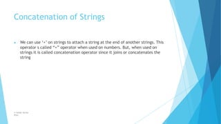 Concatenation of Strings
© Safdar Sardar
Khan
▶ We can use ‘+’ on strings to attach a string at the end of another strings. This
operator s called “+” operator when used on numbers. But, when used on
strings it is called concatenation operator since it joins or concatenates the
string
 