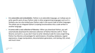 ▶ It is extensible and embeddable:- Python is an extensible language, as it allows you to
write specific parts of your Python code in other programming languages such as C++.
Similarly, you can also embed your Python code in the source code of other languages.
This allows you to integrate Python’s scripting functionalities into a code written in
another language.
▶ It comes with a vast collection of libraries:- When you download Python, you will
automatically download the extensive collection of Python libraries with it. These
libraries are built-in, so you don’t have to write individual code for every single thing.
Python has libraries and packages for web browsers, threading, databases, regular
expressions, image manipulation, documentation-generation, unit-testing, CGI, email,
and much more.
© Safdar Sardar
Khan
 