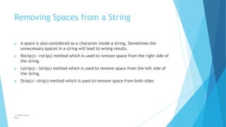 Removing Spaces from a String
© Safdar Sardar
Khan
▶ A space is also considered as a character inside a string. Sometimes the
unnecessary spaces in a string will lead to wrong results.
▶ Rstrip():- rstrip() method which is used to remove space from the right side of
the string.
▶ Lstrip():- lstrip() method which is used to remove space from the left side of
the string.
▶ Strip():- strip() method which is used to remove space from both sides
 