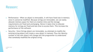 Reason:
© Safdar Sardar
Khan
▶ Performance:- When an object is immutable, it will have fixed size in memory
since it cannot be modified. Because strings are immutable, we can easily
allocate memory space for them at creation time and the storage
requirements are fixed and unchanging. Hence it takes time to allocate
memory for strings are fixed and less time to access them. This increase the
performance of the software
▶ Security:- Since Strings object are immutable, ay attempts to modify the
existing string object will create a new object in memory. Thus the identity
number of the new object will change lets the programmer to understand
that somebody modified the original string.
 